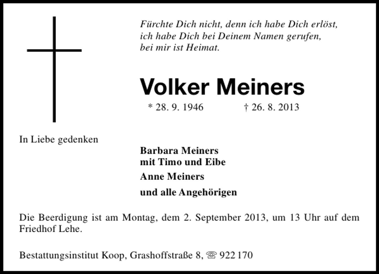 <p>Fürchte Dich nicht, denn ich habe Dich erlöst,<br />ich habe Dich bei Deinem Namen gerufen,<br />bei mir ist Heimat.</p><p>Volker Meiners<br />* 28. 9. 1946</p><p>In Liebe gedenken</p><p>† 26. 8. 2013</p><p>Barbara Meiners<br />mit Timo und Eibe<br />Anne Meiners<br />und alle Angehörigen</p><p>Die Beerdigung ist am Montag, dem 2. September 2013, um 13 Uhr auf dem<br />Friedhof Lehe.<br />Bestattungsinstitut Koop, Grashoffstraße 8,  922 170</p>