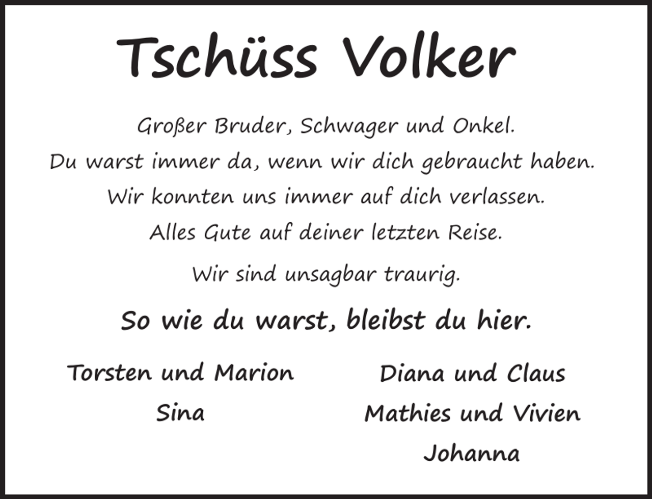 <p>Tschüss Volker<br />Großer Bruder, Schwager und Onkel.<br />Du warst immer da, wenn wir dich gebraucht haben.<br />Wir konnten uns immer auf dich verlassen.<br />Alles Gute auf deiner letzten Reise.<br />Wir sind unsagbar traurig.</p><p>So wie du warst, bleibst du hier.<br />Torsten und Marion</p><p>Diana und Claus</p><p>Sina</p><p>Mathies und Vivien<br />Johanna</p>