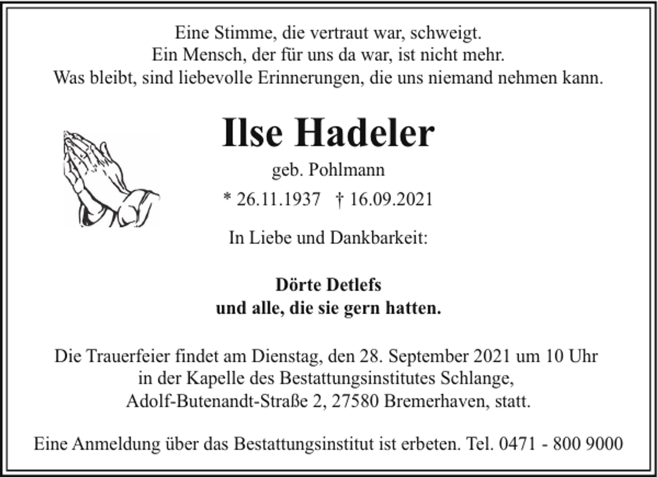 <p>Eine Stimme, die vertraut war, schweigt.<br />Ein Mensch, der für uns da war, ist nicht mehr.<br />Was bleibt, sind liebevolle Erinnerungen, die uns niemand nehmen kann.</p><p>Ilse Hadeler<br />geb. Pohlmann</p><p>* 26.11.1937 † 16.09.2021<br />In Liebe und Dankbarkeit:<br />Dörte Detlefs<br />und alle, die sie gern hatten.<br />Die Trauerfeier findet am Dienstag, den 28. September 2021 um 10 Uhr<br />in der Kapelle des Bestattungsinstitutes Schlange,<br />Adolf-Butenandt-Straße 2, 27580 Bremerhaven, statt.<br />Eine Anmeldung über das Bestattungsinstitut ist erbeten. Tel. 0471 - 800 9000</p>