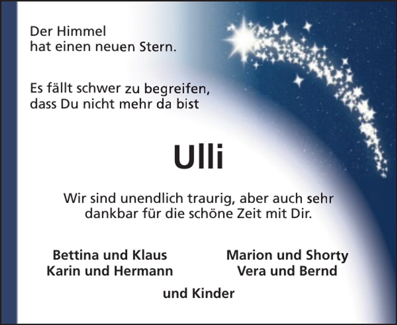 <p>Der Himmel<br />hat einen neue<br />en Stern.<br />Es fällt schwer zu begreifen,<br />dass Du nicht mehr da bist</p><p>Ulli<br />Wir sind unendlich traurig, aber auch sehr<br />dankbar für die schöne Zeit mit Dir.<br />Bettina und Klaus<br />Karin und Hermann</p><p>Marion und Shorty<br />Vera und Bernd</p><p>und Kinder</p>