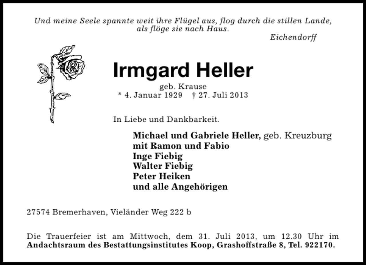 <p>Und meine Seele spannte weit ihre Flügel aus, flog durch die stillen Lande,<br />als flöge sie nach Haus.<br />Eichendorff</p><p>Irmgard Heller<br />geb. Krause<br />* 4. Januar 1929 † 27. Juli 2013</p><p>In Liebe und Dankbarkeit.</p><p>Michael und Gabriele Heller, geb. Kreuzburg<br />mit Ramon und Fabio<br />Inge Fiebig<br />Walter Fiebig<br />Peter Heiken<br />und alle Angehörigen<br />27574 Bremerhaven, Vieländer Weg 222 b<br />Die Trauerfeier ist am Mittwoch, dem 31. Juli 2013, um 12.30 Uhr im<br />Andachtsraum des Bestattungsinstitutes Koop, Grashoffstraße 8, Tel. 922170.</p>