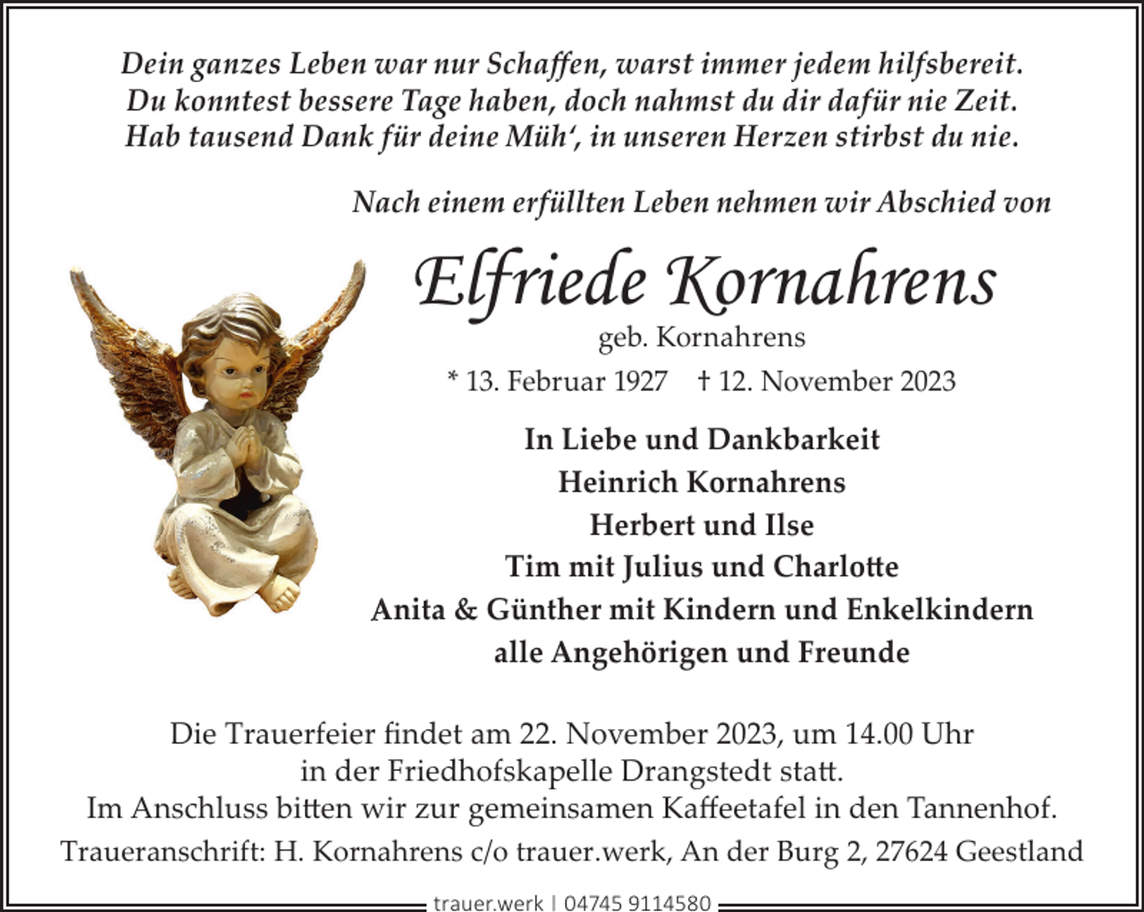 <p>Dein ganzes Leben war nur Schaﬀen, warst immer jedem hilfsbereit.<br />Du konntest bessere Tage haben, doch nahmst du dir dafür nie Zeit.<br />Hab tausend Dank für deine Müh‘, in unseren Herzen stirbst du nie.<br />Nach einem erfüllten Leben nehmen wir Abschied von</p><p>Elfriede Kornahrens<br />geb. Kornahrens<br />* 13. Februar 1927 † 12. November 2023</p><p>In Liebe und Dankbarkeit<br />Heinrich Kornahrens<br />Herbert und Ilse<br />Tim mit Julius und Charlotte<br />Anita &amp; Günther mit Kindern und Enkelkindern<br />alle Angehörigen und Freunde<br />Die Trauerfeier ﬁndet am 22. November 2023, um 14.00 Uhr<br />in der Friedhofskapelle Drangstedt statt.<br />Im Anschluss bitten wir zur gemeinsamen Kaﬀeetafel in den Tannenhof.<br />Traueranschrift: H. Kornahrens c/o trauer.werk, An der Burg 2, 27624 Geestland<br />trauer.werk | 04745 9114580</p>