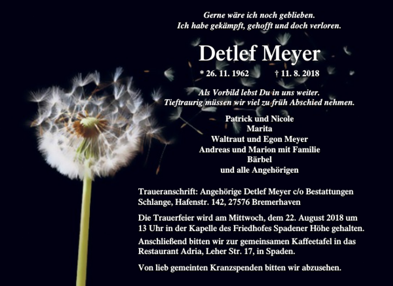 <p>Gerne wäre ich noch geblieben.<br />Ich habe gekämpft, gehofft und doch verloren.</p><p>Detlef Meyer<br />* 26. 11. 1962</p><p>† 11. 8. 2018</p><p>Als Vorbild lebst Du in uns weiter.<br />Tieftraurig müssen wir viel zu früh Abschied nehmen.<br />Patrick und Nicole<br />Marita<br />Waltraut und Egon Meyer<br />Andreas und Marion mit Familie<br />Bärbel<br />und alle Angehörigen<br />Traueranschrift: Angehörige Detlef Meyer c/o Bestattungen<br />Schlange, Hafenstr. 142, 27576 Bremerhaven<br />Die Trauerfeier wird am Mittwoch, dem 22. August 2018 um<br />13 Uhr in der Kapelle des Friedhofes Spadener Höhe gehalten.<br />Anschließend bitten wir zur gemeinsamen Kaffeetafel in das<br />Restaurant Adria, Leher Str. 17, in Spaden.<br />Von lieb gemeinten Kranzspenden bitten wir abzusehen.</p>