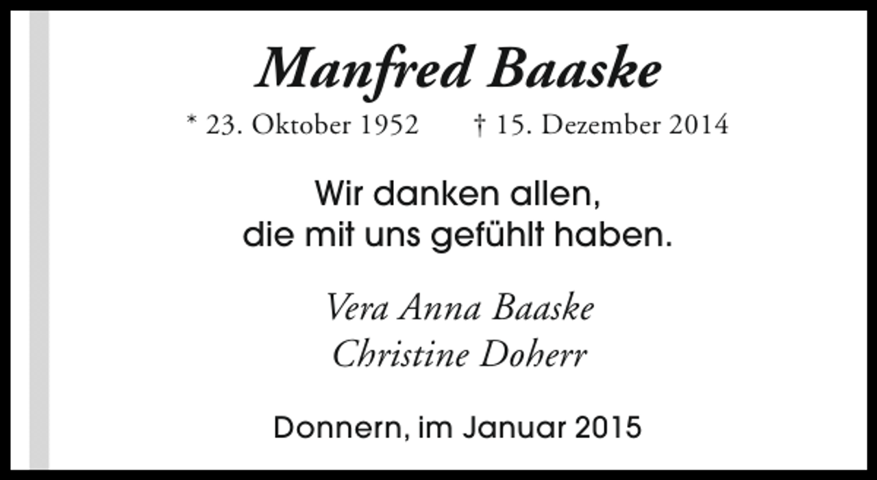 <p>Manfred Baaske</p><p>* 23. Oktober 1952</p><p>† 15. Dezember 2014</p><p>Wir danken allen,<br />die mit uns gefühlt haben.</p><p>Vera Anna Baaske<br />Christine Doherr<br />Donnern, im Januar 2015</p>