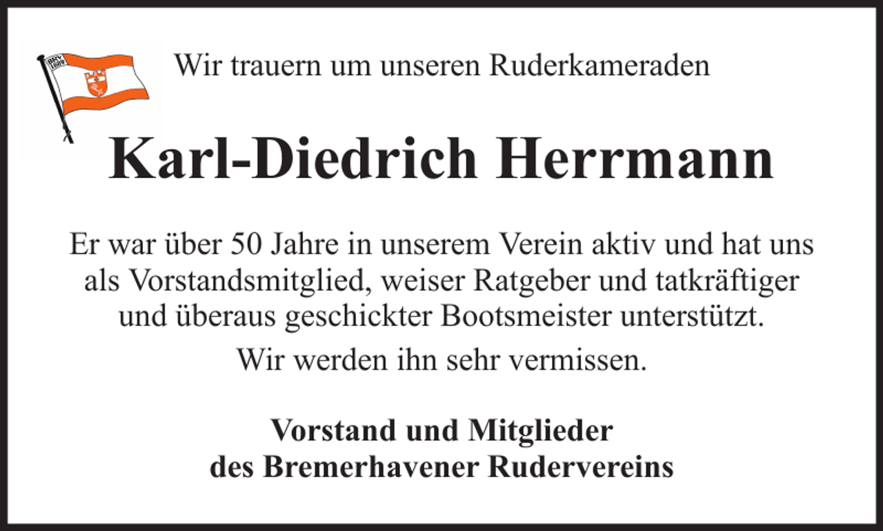 <p>Wir trauern um unseren Ruderkameraden</p><p>Karl-Diedrich Herrmann<br />Er war über 50 Jahre in unserem Verein aktiv und hat uns<br />als Vorstandsmitglied, weiser Ratgeber und tatkräftiger<br />und überaus geschickter Bootsmeister unterstützt.<br />Wir werden ihn sehr vermissen.<br />Vorstand und Mitglieder<br />des Bremerhavener Rudervereins</p>