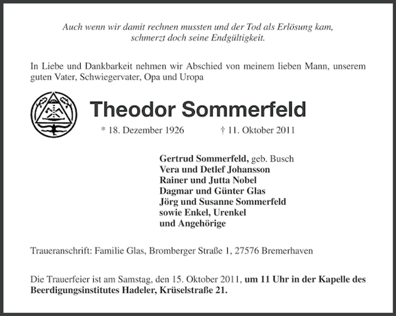 <p>Auch wenn wir damit rechnen mussten und der Tod als Erlösung kam,<br />schmerzt doch seine Endgültigkeit.<br />In Liebe und Dankbarkeit nehmen wir Abschied von meinem lieben Mann, unserem<br />guten Vater, Schwiegervater, Opa und Uropa</p><p>Theodor Sommerfeld<br />* 18. Dezember 1926</p><p>† 11. Oktober 2011</p><p>Gertrud Sommerfeld, geb. Busch<br />Vera und Detlef Johansson<br />Rainer und Jutta Nobel<br />Dagmar und Günter Glas<br />Jörg und Susanne Sommerfeld<br />sowie Enkel, Urenkel<br />und Angehörige<br />Traueranschrift: Familie Glas, Bromberger Straße 1, 27576 Bremerhaven<br />Die Trauerfeier ist am Samstag, den 15. Oktober 2011, um 11 Uhr in der Kapelle des<br />Beerdigungsinstitutes Hadeler, Krüselstraße 21.</p>
