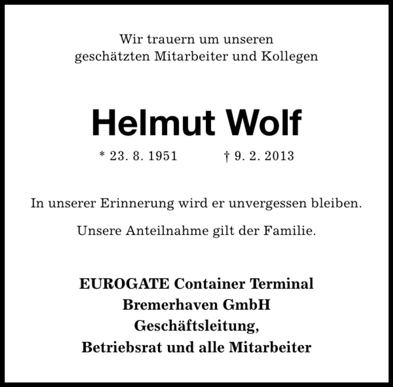 <p>Wir trauern um unseren<br />geschätzten Mitarbeiter und Kollegen</p><p>Helmut Wolf<br />* 23. 8. 1951</p><p>† 9. 2. 2013</p><p>In unserer Erinnerung wird er unvergessen bleiben.<br />Unsere Anteilnahme gilt der Familie.</p><p>EUROGATE Container Terminal<br />Bremerhaven GmbH<br />Geschäftsleitung,<br />Betriebsrat und alle Mitarbeiter</p>