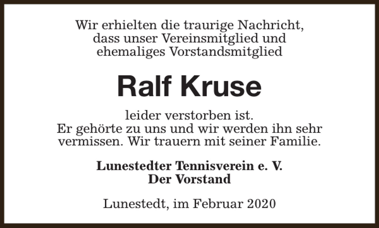 <p>Wir erhielten die traurige Nachricht,<br />dass unser Vereinsmitglied und<br />ehemaliges Vorstandsmitglied</p><p>Ralf Kruse<br />leider verstorben ist.<br />Er gehörte zu uns und wir werden ihn sehr<br />vermissen. Wir trauern mit seiner Familie.<br />Lunestedter Tennisverein e. V.<br />Der Vorstand<br />Lunestedt, im Februar 2020</p>