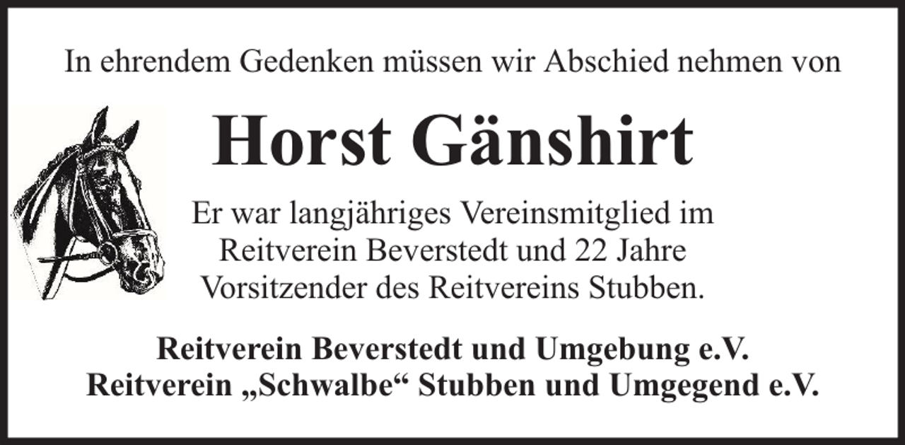 <p>In ehrendem Gedenken müssen wir Abschied nehmen von</p><p>Horst Gänshirt<br />Er war langjähriges Vereinsmitglied im<br />Reitverein Beverstedt und 22 Jahre<br />Vorsitzender des Reitvereins Stubben.<br />Reitverein Beverstedt und Umgebung e.V.<br />Reitverein „Schwalbe“ Stubben und Umgegend e.V.</p>