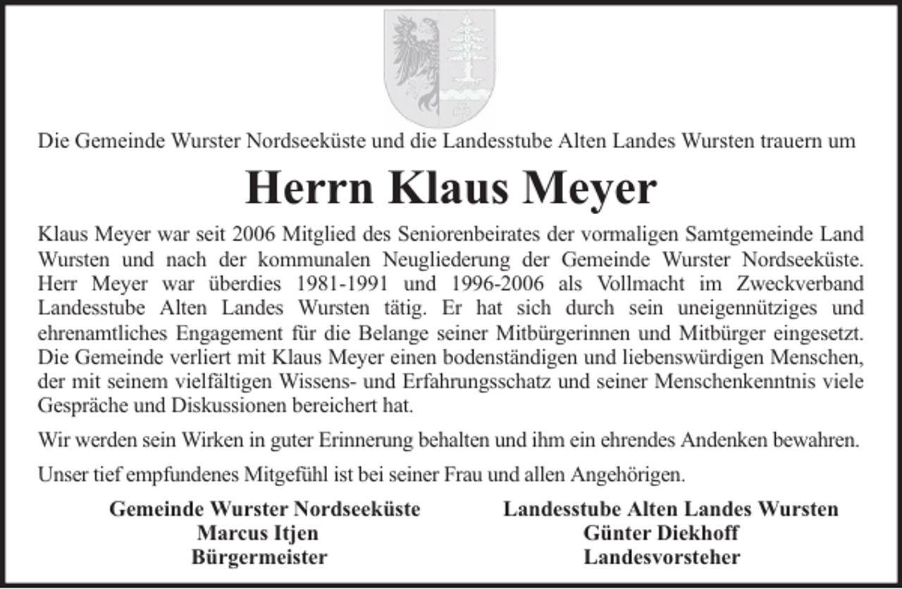 <p>Die Gemeinde Wurster Nordseeküste und die Landesstube Alten Landes Wursten trauern um</p><p>Herrn Klaus Meyer</p><p>Klaus Meyer war seit 2006 Mitglied des Seniorenbeirates der vormaligen Samtgemeinde Land<br />Wursten und nach der kommunalen Neugliederung der Gemeinde Wurster Nordseeküste.<br />Herr Meyer war überdies 1981-1991 und 1996-2006 als Vollmacht im Zweckverband<br />Landesstube Alten Landes Wursten tätig. Er hat sich durch sein uneigennütziges und<br />ehrenamtliches Engagement für die Belange seiner Mitbürgerinnen und Mitbürger eingesetzt.<br />Die Gemeinde verliert mit Klaus Meyer einen bodenständigen und liebenswürdigen Menschen,<br />der mit seinem vielfältigen Wissens- und Erfahrungsschatz und seiner Menschenkenntnis viele<br />Gespräche und Diskussionen bereichert hat.<br />Wir werden sein Wirken in guter Erinnerung behalten und ihm ein ehrendes Andenken bewahren.<br />Unser tief empfundenes Mitgefühl ist bei seiner Frau und allen Angehörigen.<br />Gemeinde Wurster Nordseeküste<br />Marcus Itjen<br />Bürgermeister</p><p>Landesstube Alten Landes Wursten<br />Günter Diekhoff<br />Landesvorsteher</p>