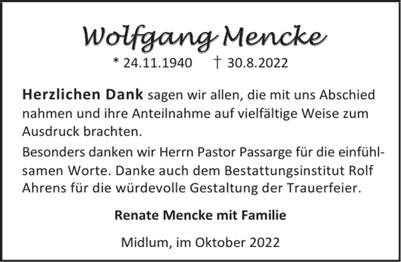 <p>Wolfgang Mencke<br />* 24.11.1940</p><p>† 30.8.2022</p><p>Herzlichen Dank sagen wir allen, die mit uns Abschied<br />nahmen und ihre Anteilnahme auf vielfältige Weise zum<br />Ausdruck brachten.<br />Besonders danken wir Herrn Pastor Passarge für die einfühlsamen Worte. Danke auch dem Bestattungsinstitut Rolf<br />Ahrens für die würdevolle Gestaltung der Trauerfeier.<br />Renate Mencke mit Familie<br />Midlum, im Oktober 2022</p>