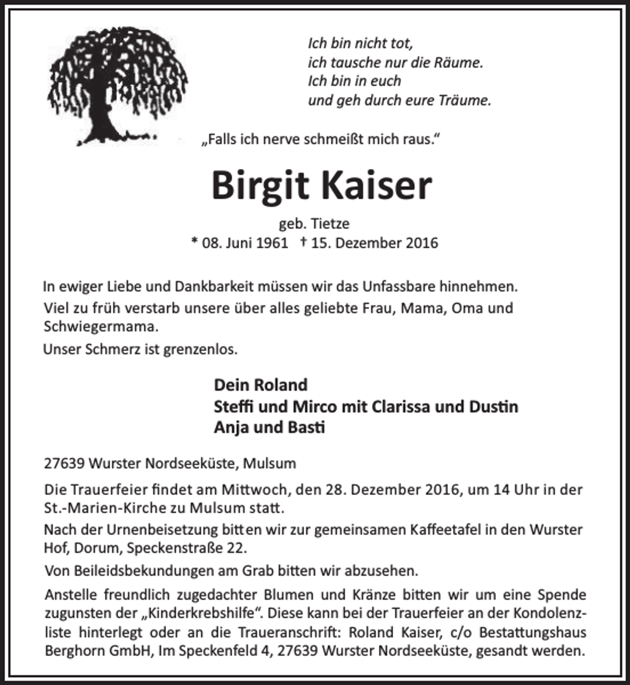 <p>Ich bin nicht tot,<br />ich tausche nur die Räume.<br />Ich bin in euch<br />und geh durch eure Träume.<br />„Falls ich nerve schmeißt mich raus.“</p><p>Birgit Kaiser</p><p>geb. Tietze<br />* 08. Juni 1961 † 15. Dezember 2016<br />In ewiger Liebe und Dankbarkeit müssen wir das Unfassbare hinnehmen.<br />Viel zu früh verstarb unsere über alles geliebte Frau, Mama, Oma und<br />Schwiegermama.<br />Unser Schmerz ist grenzenlos.</p><p>Dein Roland<br />Steﬃ und Mirco mit Clarissa und Dus n<br />Anja und Bas<br />27639 Wurster Nordseeküste, Mulsum<br />Die Trauerfeier ﬁndet am Mi woch, den 28. Dezember 2016, um 14 Uhr in der<br />St.-Marien-Kirche zu Mulsum sta .<br />Nach der Urnenbeisetzung bi en wir zur gemeinsamen Kaﬀeetafel in den Wurster<br />Hof, Dorum, Speckenstraße 22.<br />Von Beileidsbekundungen am Grab bi en wir abzusehen.<br />Anstelle freundlich zugedachter Blumen und Kränze bi en wir um eine Spende<br />zugunsten der „Kinderkrebshilfe“. Diese kann bei der Trauerfeier an der Kondolenzliste hinterlegt oder an die Traueranschri : Roland Kaiser, c/o Besta ungshaus<br />Berghorn GmbH, Im Speckenfeld 4, 27639 Wurster Nordseeküste, gesandt werden.</p>