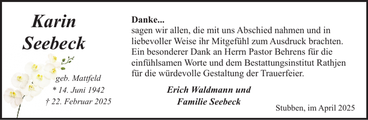 <p>Karin<br />Seebeck<br />geb. Mattfeld<br />* 14. Juni 1942<br />† 22. Februar 2025</p><p>Danke...<br />sagen wir allen, die mit uns Abschied nahmen und in<br />liebevoller Weise ihr Mitgefühl zum Ausdruck brachten.<br />Ein besonderer Dank an Herrn Pastor Behrens für die<br />einfühlsamen Worte und dem Bestattungsinstitut Rathjen<br />für die würdevolle Gestaltung der Trauerfeier.<br />Erich Waldmann und<br />Familie Seebeck</p><p>Stubben, im April 2025</p>