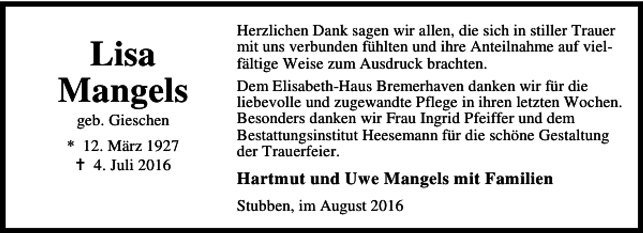 <p>Lisa<br />Mangels<br />geb. Gieschen</p><p>* 12. März 1927<br />B 4. Juli 2016</p><p>Herzlichen Dank sagen wir allen, die sich in stiller Trauer<br />mit uns verbunden fühlten und ihre Anteilnahme auf vielfältige Weise zum Ausdruck brachten.<br />Dem Elisabeth-Haus Bremerhaven danken wir für die<br />liebevolle und zugewandte Pflege in ihren letzten Wochen.<br />Besonders danken wir Frau Ingrid Pfeiffer und dem<br />Bestattungsinstitut Heesemann für die schöne Gestaltung<br />der Trauerfeier.</p><p>Hartmut und Uwe Mangels mit Familien<br />Stubben, im August 2016</p>