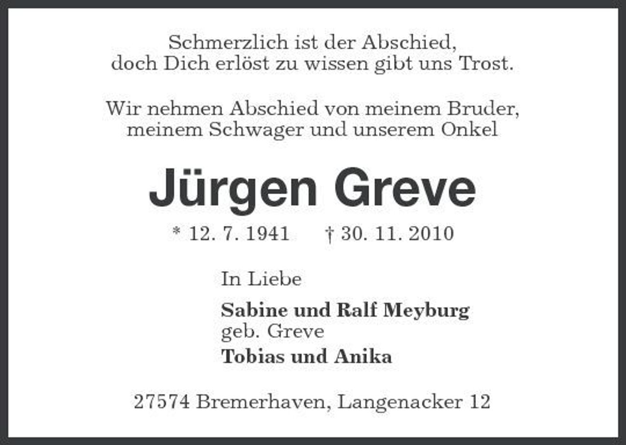 <p>Schmerzlich ist der Abschied,<br />doch Dich erlöst zu wissen gibt uns Trost.<br />Wir nehmen Abschied von meinem Bruder,<br />meinem Schwager und unserem Onkel<br />Jürgen Greve<br />* 12. 7. 1941 † 30. 11. 2010<br />In Liebe<br />Sabine und Ralf Meyburg<br />geb. Greve<br />Tobias und Anika<br />27574 Bremerhaven, Langenacker 12</p>