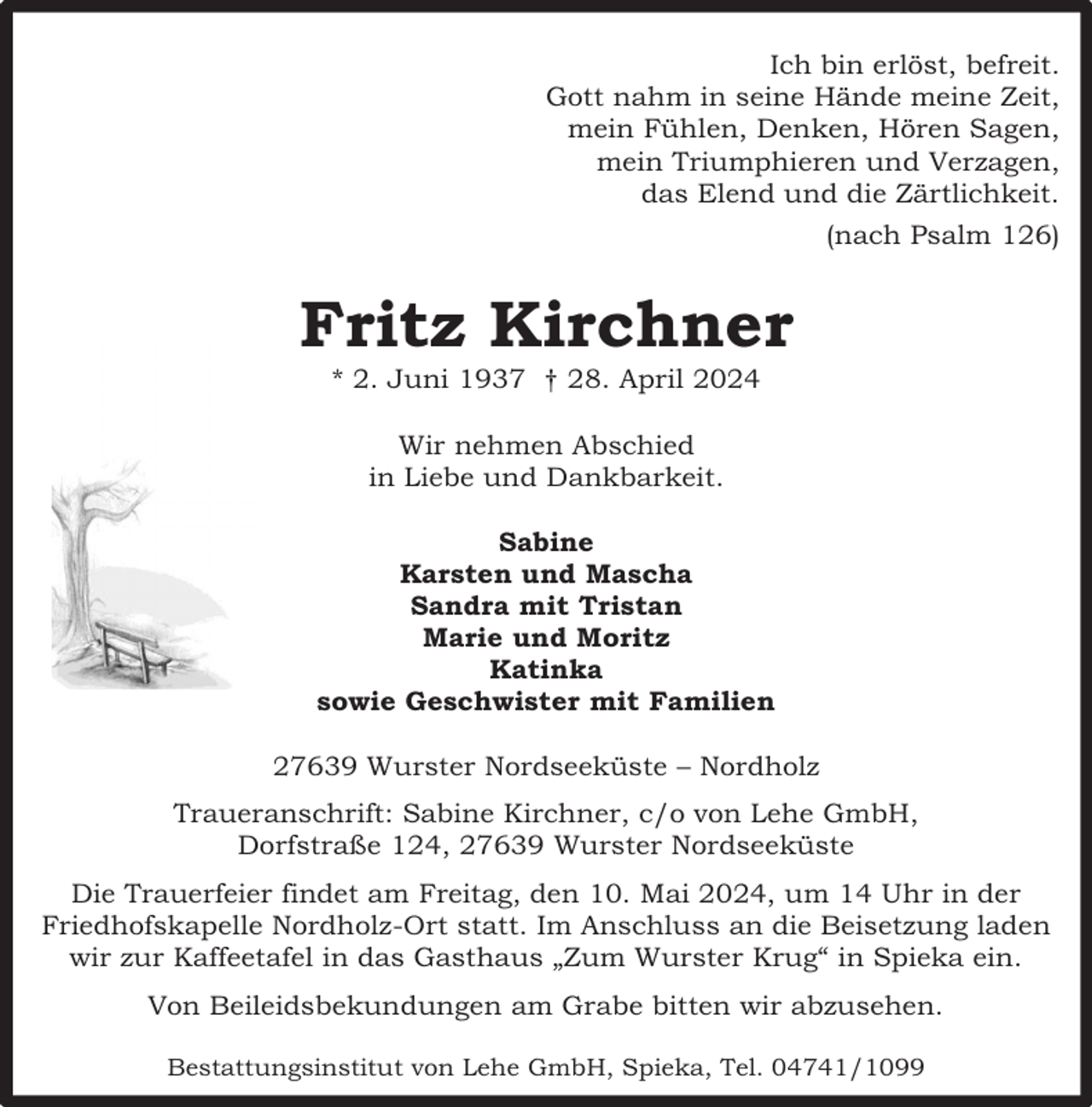 <p>Ich bin erlöst, befreit.<br />Gott nahm in seine Hände meine Zeit,<br />mein Fühlen, Denken, Hören Sagen,<br />mein Triumphieren und Verzagen,<br />das Elend und die Zärtlichkeit.<br />(nach Psalm 126)</p><p>Fritz Kirchner<br />* 2. Juni 1937 † 28. April 2024<br />Wir nehmen Abschied<br />in Liebe und Dankbarkeit.<br />Sabine<br />Karsten und Mascha<br />Sandra mit Tristan<br />Marie und Moritz<br />Katinka<br />sowie Geschwister mit Familien<br />27639 Wurster Nordseeküste – Nordholz<br />Traueranschrift: Sabine Kirchner, c/o von Lehe GmbH,<br />Dorfstraße 124, 27639 Wurster Nordseeküste<br />Die Trauerfeier findet am Freitag, den 10. Mai 2024, um 14 Uhr in der<br />Friedhofskapelle Nordholz-Ort statt. Im Anschluss an die Beisetzung laden<br />wir zur Kaffeetafel in das Gasthaus „Zum Wurster Krug“ in Spieka ein.<br />Von Beileidsbekundungen am Grabe bitten wir abzusehen.<br />Bestattungsinstitut von Lehe GmbH, Spieka, Tel. 04741/1099</p>