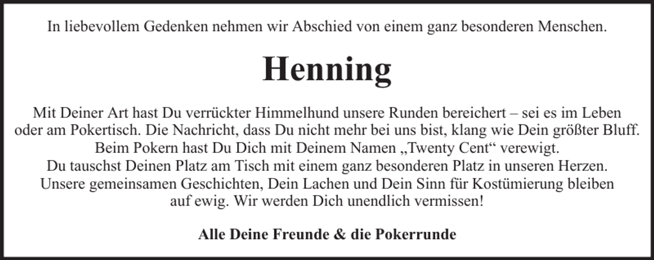 <p>In liebevollem Gedenken nehmen wir Abschied von einem ganz besonderen Menschen.</p><p>Henning<br />Mit Deiner Art hast Du verrückter Himmelhund unsere Runden bereichert – sei es im Leben<br />oder am Pokertisch. Die Nachricht, dass Du nicht mehr bei uns bist, klang wie Dein größter Bluff.<br />Beim Pokern hast Du Dich mit Deinem Namen „Twenty Cent“ verewigt.<br />Du tauschst Deinen Platz am Tisch mit einem ganz besonderen Platz in unseren Herzen.<br />Unsere gemeinsamen Geschichten, Dein Lachen und Dein Sinn für Kostümierung bleiben<br />auf ewig. Wir werden Dich unendlich vermissen!<br />Alle Deine Freunde &amp; die Pokerrunde</p>