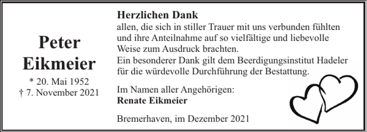 <p>Herzlichen Dank</p><p>Peter<br />Eikmeier</p><p>* 20. Mai 1952<br />† 7. November 2021</p><p>allen, die sich in stiller Trauer mit uns verbunden fühlten<br />und ihre Anteilnahme auf so vielfältige und liebevolle<br />Weise zum Ausdruck brachten.<br />Ein besonderer Dank gilt dem Beerdigungsinstitut Hadeler<br />für die würdevolle Durchführung der Bestattung.<br />Im Namen aller Angehörigen:<br />Renate Eikmeier<br />Bremerhaven, im Dezember 2021</p>