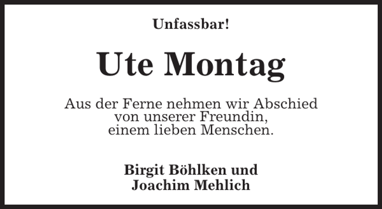 <p>Unfassbar!</p><p>Ute Montag<br />Aus der Ferne nehmen wir Abschied<br />von unserer Freundin,<br />einem lieben Menschen.<br />Birgit Böhlken und<br />Joachim Mehlich</p>