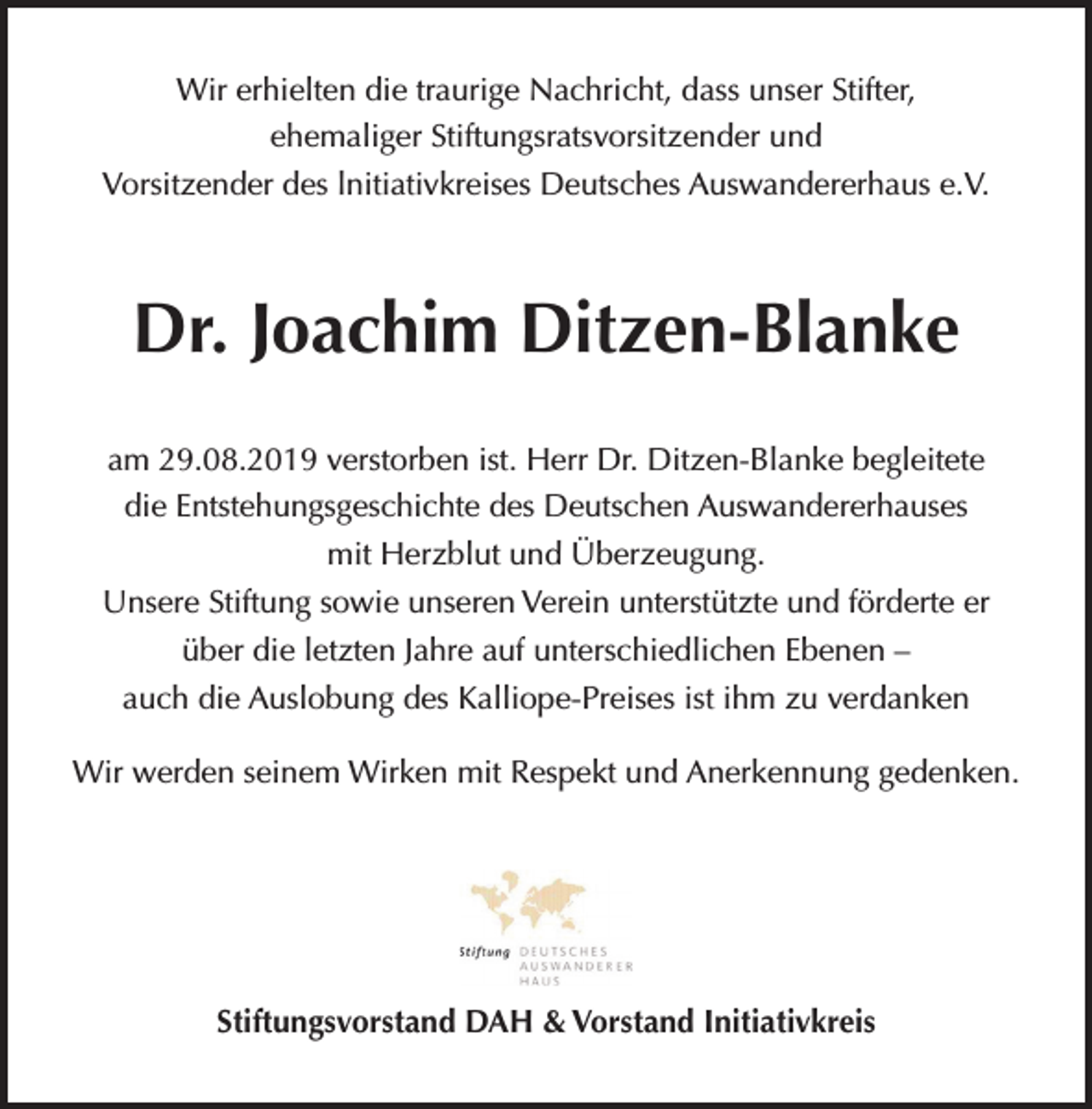 <p>Wir erhielten die traurige Nachricht, dass unser Stifter,<br />ehemaliger Stiftungsratsvorsitzender und<br />Vorsitzender des lnitiativkreises Deutsches Auswandererhaus e.V.</p><p>Dr. Joachim Ditzen-Blanke<br />am 29.08.2019 verstorben ist. Herr Dr. Ditzen-Blanke begleitete<br />die Entstehungsgeschichte des Deutschen Auswandererhauses<br />mit Herzblut und Überzeugung.<br />Unsere Stiftung sowie unseren Verein unterstützte und förderte er<br />über die letzten Jahre auf unterschiedlichen Ebenen –<br />auch die Auslobung des Kalliope-Preises ist ihm zu verdanken<br />Wir werden seinem Wirken mit Respekt und Anerkennung gedenken.</p><p>Stiftungsvorstand DAH &amp; Vorstand Initiativkreis</p>