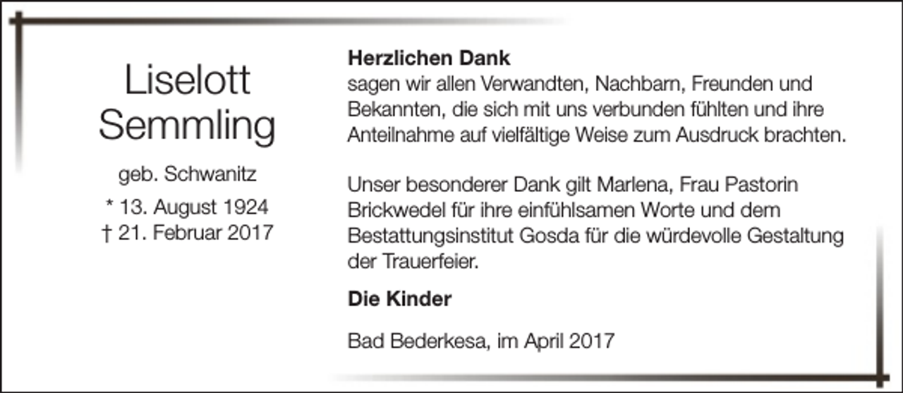 <p>Liselott<br />Semmling<br />geb. Schwanitz<br />* 13. August 1924<br />† 21. Februar 2017</p><p>Herzlichen Dank<br />sagen wir allen Verwandten, Nachbarn, Freunden und<br />Bekannten, die sich mit uns verbunden fühlten und ihre<br />Anteilnahme auf vielfältige Weise zum Ausdruck brachten.<br />Unser besonderer Dank gilt Marlena, Frau Pastorin<br />Brickwedel für ihre einfühlsamen Worte und dem<br />Bestattungsinstitut Gosda für die würdevolle Gestaltung<br />der Trauerfeier.<br />Die Kinder<br />Bad Bederkesa, im April 2017</p>