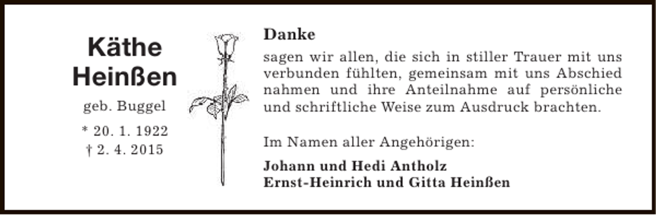 <p>Käthe<br />Heinßen<br />geb. Buggel<br />* 20. 1. 1922<br />† 2. 4. 2015</p><p>Danke<br />sagen wir allen, die sich in stiller Trauer mit uns<br />verbunden fühlten, gemeinsam mit uns Abschied<br />nahmen und ihre Anteilnahme auf persönliche<br />und schriftliche Weise zum Ausdruck brachten.<br />Im Namen aller Angehörigen:<br />Johann und Hedi Antholz<br />Ernst-Heinrich und Gitta Heinßen</p>