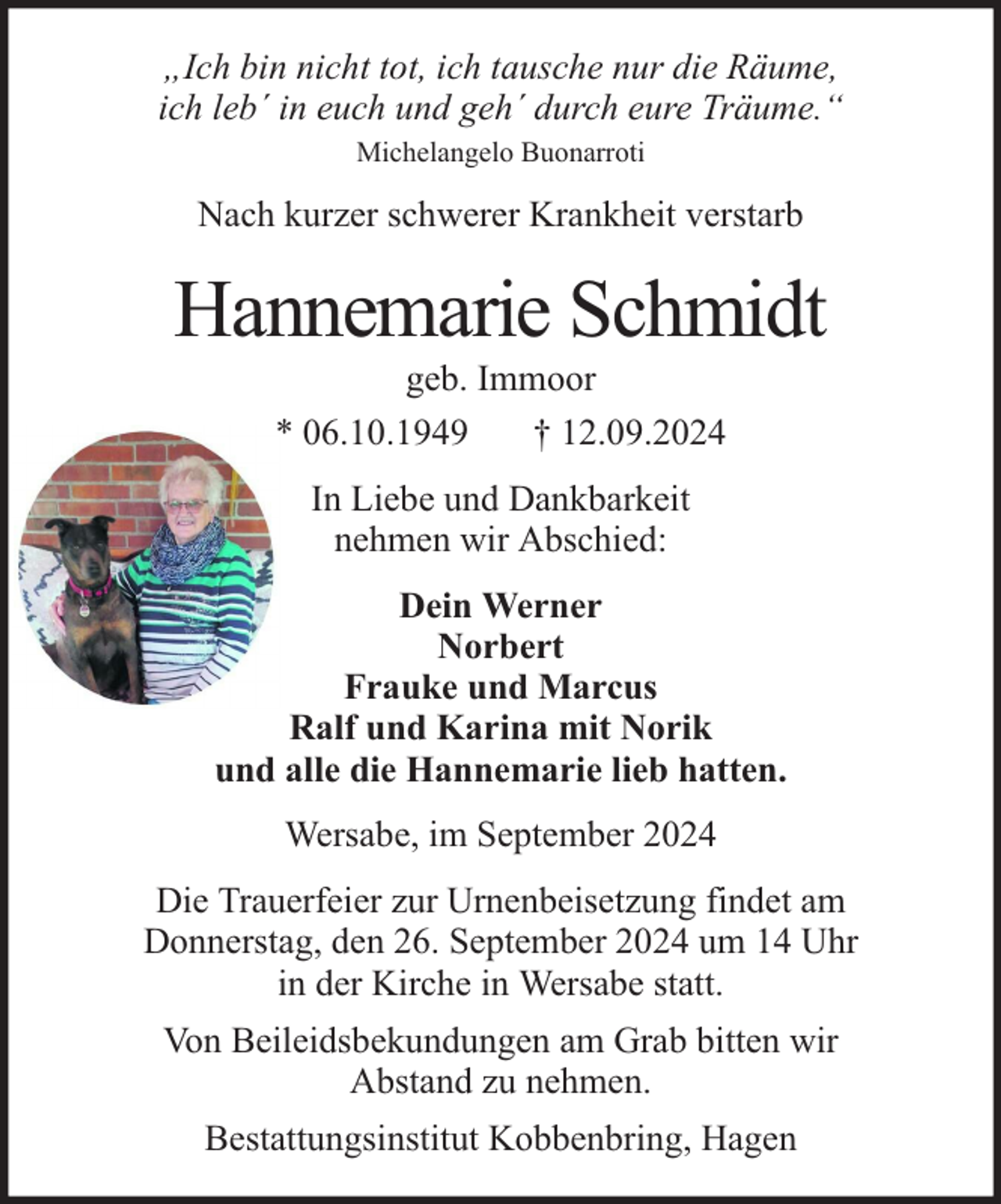 <p>„Ich bin nicht tot, ich tausche nur die Räume,<br />ich leb´ in euch und geh´ durch eure Träume.“<br />Michelangelo Buonarroti</p><p>Nach kurzer schwerer Krankheit verstarb</p><p>Hannemarie Schmidt<br />geb. Immoor<br />* 06.10.1949<br />† 12.09.2024<br />In Liebe und Dankbarkeit<br />nehmen wir Abschied:<br />Dein Werner<br />Norbert<br />Frauke und Marcus<br />Ralf und Karina mit Norik<br />und alle die Hannemarie lieb hatten.<br />Wersabe, im September 2024<br />Die Trauerfeier zur Urnenbeisetzung findet am<br />Donnerstag, den 26. September 2024 um 14 Uhr<br />in der Kirche in Wersabe statt.<br />Von Beileidsbekundungen am Grab bitten wir<br />Abstand zu nehmen.<br />Bestattungsinstitut Kobbenbring, Hagen</p>
