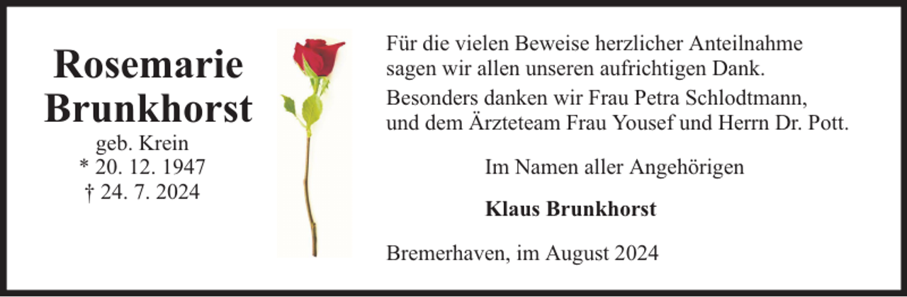 <p>Rosemarie<br />Brunkhorst<br />geb. Krein<br />* 20. 12. 1947<br />† 24. 7. 2024</p><p>Für die vielen Beweise herzlicher Anteilnahme<br />sagen wir allen unseren aufrichtigen Dank.<br />Besonders danken wir Frau Petra Schlodtmann,<br />und dem Ärzteteam Frau Yousef und Herrn Dr. Pott.<br />Im Namen aller Angehörigen<br />Klaus Brunkhorst<br />Bremerhaven, im August 2024</p>