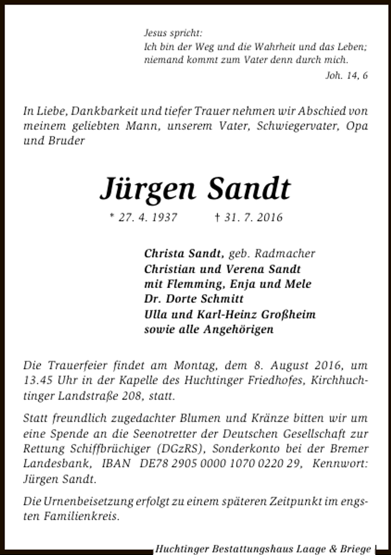 <p>Jesus spricht:<br />Ich bin der Weg und die Wahrheit und das Leben;<br />niemand kommt zum Vater denn durch mich.<br />Joh. 14, 6</p><p>In Liebe, Dankbarkeit und tiefer Trauer nehmen wir Abschied von<br />meinem geliebten Mann, unserem Vater, Schwiegervater, Opa<br />und Bruder</p><p>Jürgen Sandt<br />* 27. 4. 1937</p><p>† 31. 7. 2016</p><p>Christa Sandt, geb. Radmacher<br />Christian und Verena Sandt<br />mit Flemming, Enja und Mele<br />Dr. Dorte Schmitt<br />Ulla und Karl-Heinz Großheim<br />sowie alle Angehörigen<br />Die Trauerfeier findet am Montag, dem 8. August 2016, um<br />13.45 Uhr in der Kapelle des Huchtinger Friedhofes, Kirchhuchtinger Landstraße 208, statt.<br />Statt freundlich zugedachter Blumen und Kränze bitten wir um<br />eine Spende an die Seenotretter der Deutschen Gesellschaft zur<br />Rettung Schiffbrüchiger (DGzRS), Sonderkonto bei der Bremer<br />Landesbank, IBAN DE78 2905 0000 107220 29, Kennwort:<br />Jürgen Sandt.<br />Die Urnenbeisetzung erfolgt zu einem späteren Zeitpunkt im engsten Familienkreis.<br />Huchtinger Bestattungshaus Laage &amp; Briege</p>