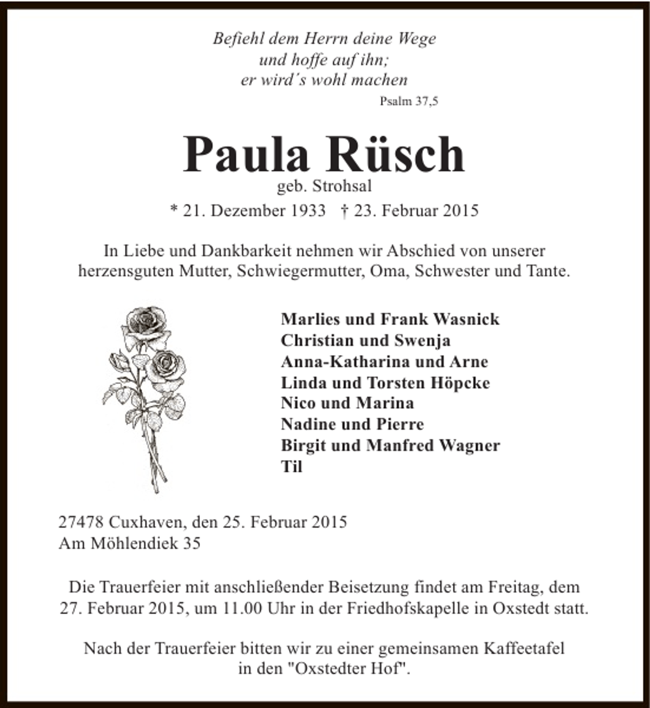 <p>Befiehl dem Herrn deine Wege<br />und hoffe auf ihn;<br />er wird´s wohl machen<br />Psalm 37,5</p><p>Paula Rüsch</p><p>geb. Strohsal<br />* 21. Dezember 1933 † 23. Februar 2015<br />In Liebe und Dankbarkeit nehmen wir Abschied von unserer<br />herzensguten Mutter, Schwiegermutter, Oma, Schwester und Tante.<br />Marlies und Frank Wasnick<br />Christian und Swenja<br />Anna-Katharina und Arne<br />Linda und Torsten Höpcke<br />Nico und Marina<br />Nadine und Pierre<br />Birgit und Manfred Wagner<br />Til<br />27478 Cuxhaven, den 25. Februar 2015<br />Am Möhlendiek 35<br />Die Trauerfeier mit anschließender Beisetzung findet am Freitag, dem<br />27. Februar 2015, um 11.00 Uhr in der Friedhofskapelle in Oxstedt statt.<br />Nach der Trauerfeier bitten wir zu einer gemeinsamen Kaffeetafel<br />in den "Oxstedter Hof".</p>