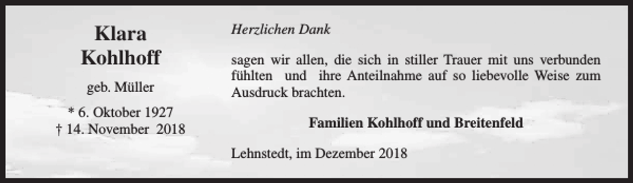 <p>Klara<br />Kohlhoff</p><p>Herzlichen Dank</p><p>geb. Müller</p><p>sagen wir allen, die sich in stiller Trauer mit uns verbunden<br />fühlten und ihre Anteilnahme auf so liebevolle Weise zum<br />Ausdruck brachten.</p><p>* 6. Oktober 1927<br />† 14. November 2018</p><p>Familien Kohlhoff und Breitenfeld<br />Lehnstedt, im Dezember 2018</p>