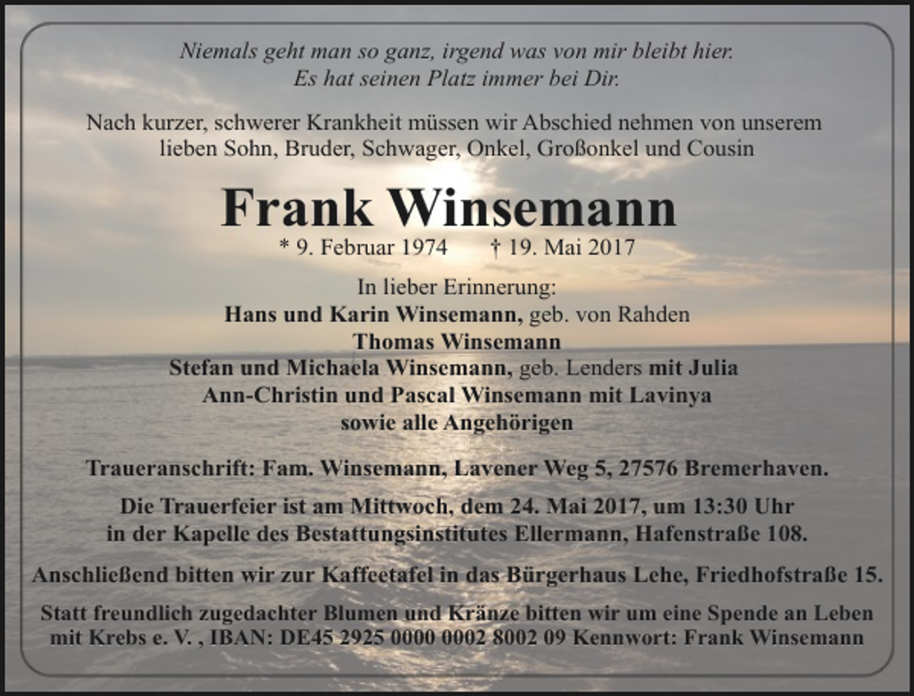 <p>Niemals geht man so ganz, irgend was von mir bleibt hier.<br />Es hat seinen Platz immer bei Dir.<br />Nach kurzer, schwerer Krankheit müssen wir Abschied nehmen von unserem<br />lieben Sohn, Bruder, Schwager, Onkel, Großonkel und Cousin</p><p>Frank Winsemann<br />* 9. Februar 1974</p><p>† 19. Mai 2017</p><p>In lieber Erinnerung:<br />Hans und Karin Winsemann, geb. von Rahden<br />Thomas Winsemann<br />Stefan und Michaela Winsemann, geb. Lenders mit Julia<br />Ann-Christin und Pascal Winsemann mit Lavinya<br />sowie alle Angehörigen<br />Traueranschrift: Fam. Winsemann, Lavener Weg 5, 27576 Bremerhaven.<br />Die Trauerfeier ist am Mittwoch, dem 24. Mai 2017, um 13:30 Uhr<br />in der Kapelle des Bestattungsinstitutes Ellermann, Hafenstraße 108.<br />Anschließend bitten wir zur Kaffeetafel in das Bürgerhaus Lehe, Friedhofstraße 15.<br />Statt freundlich zugedachter Blumen und Kränze bitten wir um eine Spende an Leben<br />mit Krebs e. V. , IBAN: DE45 2925 02 8002 09 Kennwort: Frank Winsemann</p>