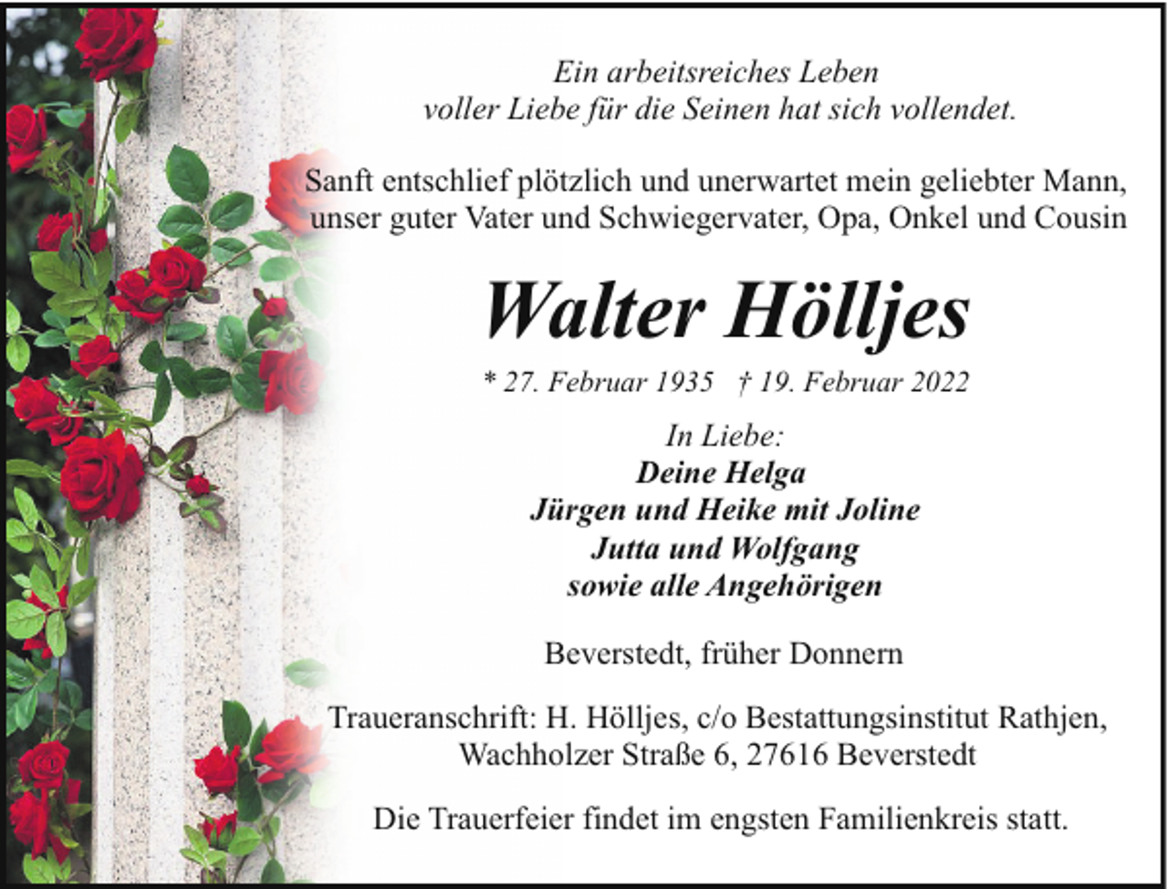 <p>Ein arbeitsreiches Leben<br />voller Liebe für die Seinen hat sich vollendet.<br />Sanft entschlief plötzlich und unerwartet mein geliebter Mann,<br />unser guter Vater und Schwiegervater, Opa, Onkel und Cousin</p><p>Walter Hölljes<br />* 27. Februar 1935 † 19. Februar 2022</p><p>In Liebe:<br />Deine Helga<br />Jürgen und Heike mit Joline<br />Jutta und Wolfgang<br />sowie alle Angehörigen<br />Beverstedt, früher Donnern<br />Traueranschrift: H. Hölljes, c/o Bestattungsinstitut Rathjen,<br />Wachholzer Straße 6, 27616 Beverstedt<br />Die Trauerfeier findet im engsten Familienkreis statt.</p>