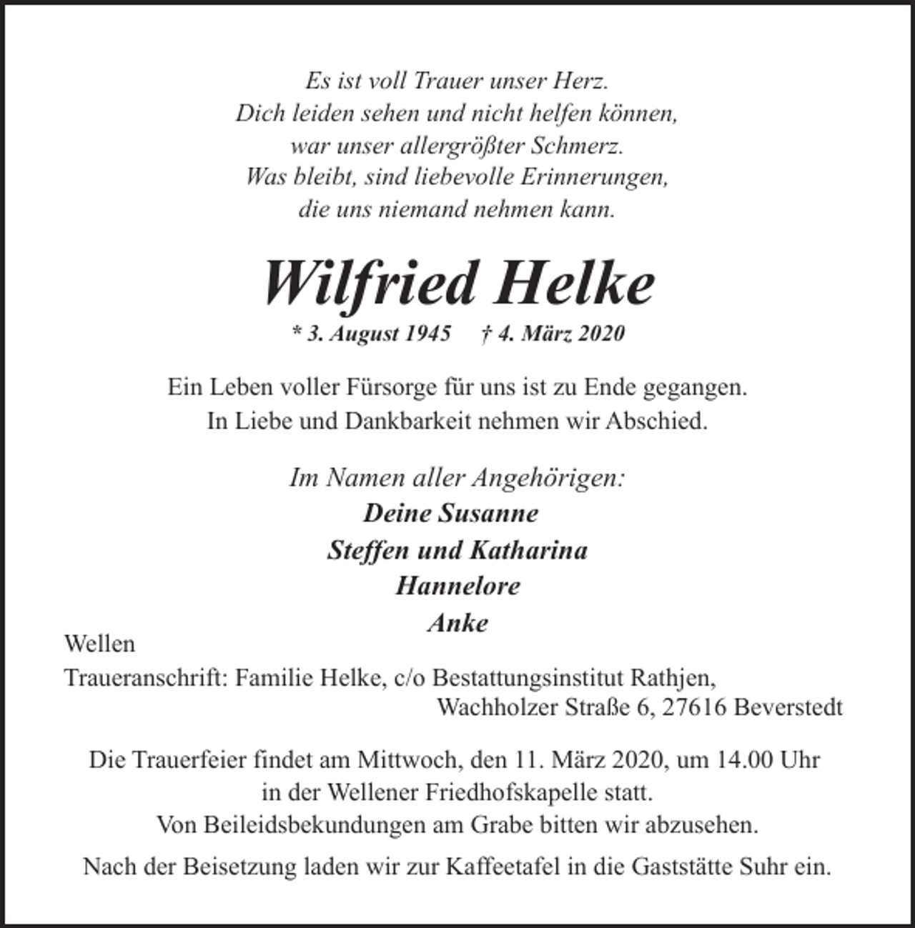 <p>Es ist voll Trauer unser Herz.<br />Dich leiden sehen und nicht helfen können,<br />war unser allergrößter Schmerz.<br />Was bleibt, sind liebevolle Erinnerungen,<br />die uns niemand nehmen kann.</p><p>Wilfried Helke<br />* 3. August 1945</p><p>† 4. März 2020</p><p>Ein Leben voller Fürsorge für uns ist zu Ende gegangen.<br />In Liebe und Dankbarkeit nehmen wir Abschied.</p><p>Im Namen aller Angehörigen:<br />Deine Susanne<br />Steffen und Katharina<br />Hannelore<br />Anke</p><p>Wellen<br />Traueranschrift: Familie Helke, c/o Bestattungsinstitut Rathjen,<br />Wachholzer Straße 6, 27616 Beverstedt<br />Die Trauerfeier findet am Mittwoch, den 11. März 2020, um 14.00 Uhr<br />in der Wellener Friedhofskapelle statt.<br />Von Beileidsbekundungen am Grabe bitten wir abzusehen.<br />Nach der Beisetzung laden wir zur Kaffeetafel in die Gaststätte Suhr ein.</p>