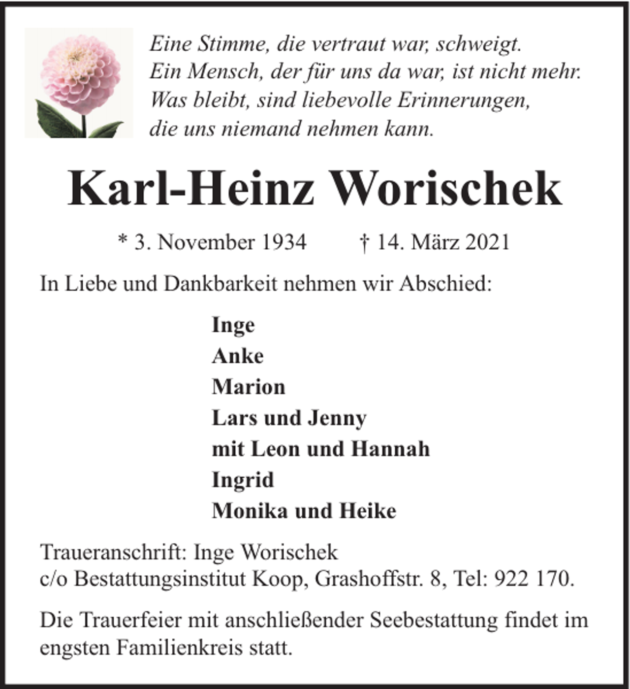 <p>Eine Stimme, die vertraut war, schweigt.<br />Ein Mensch, der für uns da war, ist nicht mehr.<br />Was bleibt, sind liebevolle Erinnerungen,<br />die uns niemand nehmen kann.</p><p>Karl-Heinz Worischek<br />* 3. November 1934</p><p>† 14. März 2021</p><p>In Liebe und Dankbarkeit nehmen wir Abschied:<br />Inge<br />Anke<br />Marion<br />Lars und Jenny<br />mit Leon und Hannah<br />Ingrid<br />Monika und Heike<br />Traueranschrift: Inge Worischek<br />c/o Bestattungsinstitut Koop, Grashoffstr. 8, Tel: 922 170.<br />Die Trauerfeier mit anschließender Seebestattung findet im<br />engsten Familienkreis statt.</p>