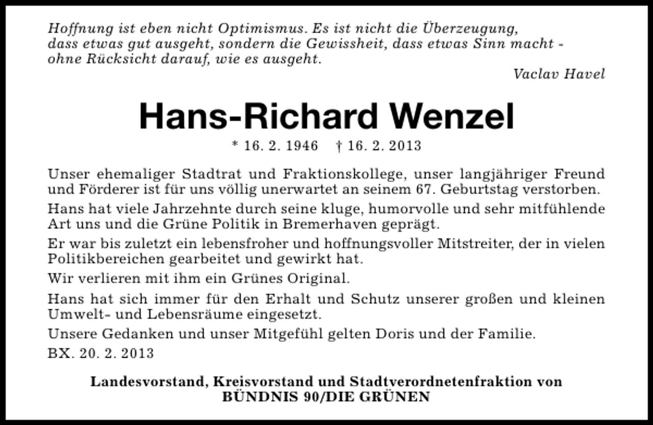 <p>Hoffnung ist eben nicht Optimismus. Es ist nicht die Überzeugung,<br />dass etwas gut ausgeht, sondern die Gewissheit, dass etwas Sinn macht ohne Rücksicht darauf, wie es ausgeht.<br />Vaclav Havel</p><p>Hans-Richard Wenzel<br />* 16. 2. 1946</p><p>† 16. 2. 2013</p><p>Unser ehemaliger Stadtrat und Fraktionskollege, unser langjähriger Freund<br />und Förderer ist für uns völlig unerwartet an seinem 67. Geburtstag verstorben.<br />Hans hat viele Jahrzehnte durch seine kluge, humorvolle und sehr mitfühlende<br />Art uns und die Grüne Politik in Bremerhaven geprägt.<br />Er war bis zuletzt ein lebensfroher und hoffnungsvoller Mitstreiter, der in vielen<br />Politikbereichen gearbeitet und gewirkt hat.<br />Wir verlieren mit ihm ein Grünes Original.<br />Hans hat sich immer für den Erhalt und Schutz unserer großen und kleinen<br />Umwelt- und Lebensräume eingesetzt.<br />Unsere Gedanken und unser Mitgefühl gelten Doris und der Familie.<br />BX. 20. 2. 2013<br />Landesvorstand, Kreisvorstand und Stadtverordnetenfraktion von<br />BÜNDNIS 90/DIE GRÜNEN</p>
