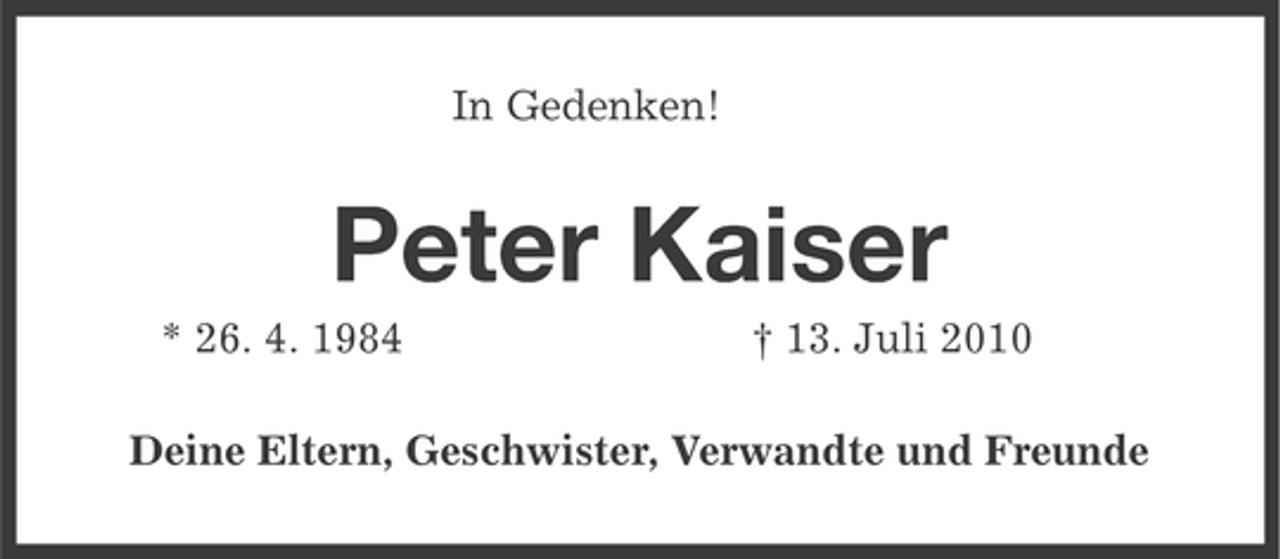 <p>In Gedenken!</p><p>Peter Kaiser<br />* 26. 4. 1984</p><p>† 13. Juli 2010</p><p>Deine Eltern, Geschwister, Verwandte und Freunde</p>