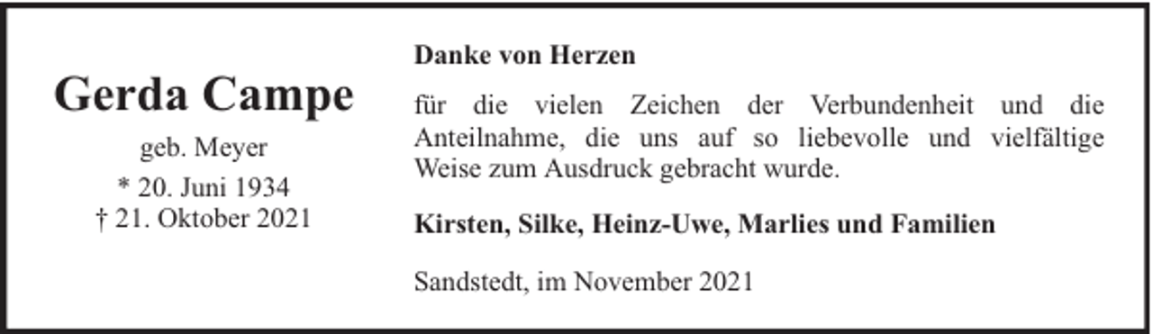 <p>Gerda Campe<br />geb. Meyer<br />* 20. Juni 1934<br />† 21. Oktober 2021</p><p>Danke von Herzen<br />für die vielen Zeichen der Verbundenheit und die<br />Anteilnahme, die uns auf so liebevolle und vielfältige<br />Weise zum Ausdruck gebracht wurde.<br />Kirsten, Silke, Heinz-Uwe, Marlies und Familien<br />Sandstedt, im November 2021</p>