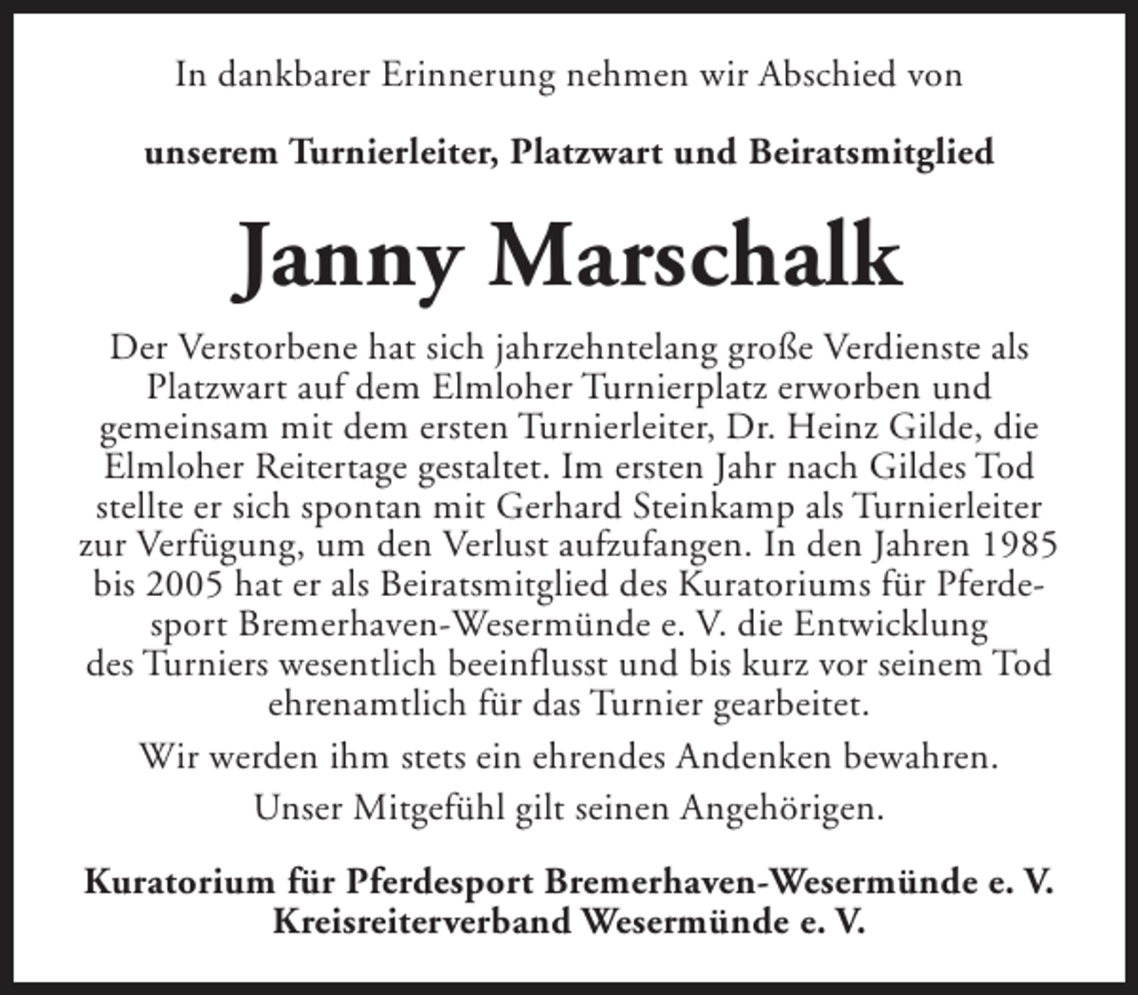 <p>In dankbarer Erinnerung nehmen wir Abschied von<br />unserem Turnierleiter, Platzwart und Beiratsmitglied</p><p>Janny Marschalk<br />Der Verstorbene hat sich jahrzehntelang große Verdienste als<br />Platzwart auf dem Elmloher Turnierplatz erworben und<br />gemeinsam mit dem ersten Turnierleiter, Dr. Heinz Gilde, die<br />Elmloher Reitertage gestaltet. Im ersten Jahr nach Gildes Tod<br />stellte er sich spontan mit Gerhard Steinkamp als Turnierleiter<br />zur Verfügung, um den Verlust aufzufangen. In den Jahren 1985<br />bis 2005 hat er als Beiratsmitglied des Kuratoriums für Pferdesport Bremerhaven-Wesermünde e. V. die Entwicklung<br />des Turniers wesentlich beeinflusst und bis kurz vor seinem Tod<br />ehrenamtlich für das Turnier gearbeitet.<br />Wir werden ihm stets ein ehrendes Andenken bewahren.<br />Unser Mitgefühl gilt seinen Angehörigen.<br />Kuratorium für Pferdesport Bremerhaven-Wesermünde e. V.<br />Kreisreiterverband Wesermünde e. V.</p>