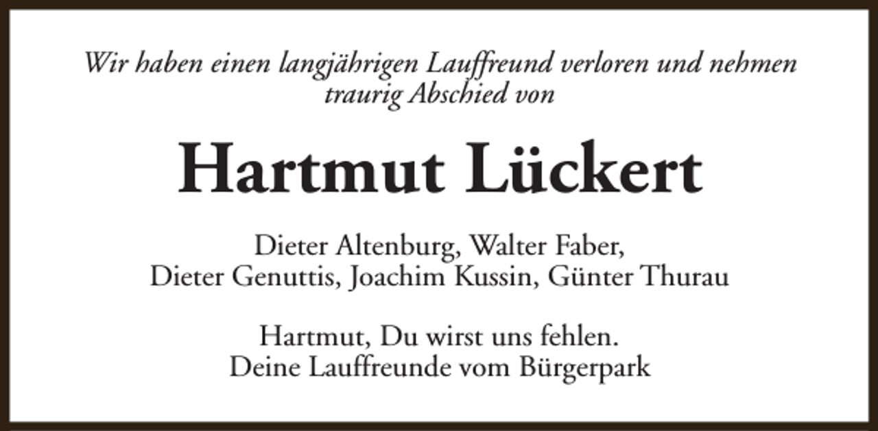 <p>Wir haben einen langjährigen Lauffreund verloren und nehmen<br />traurig Abschied von</p><p>Hartmut Lückert<br />Dieter Altenburg, Walter Faber,<br />Dieter Genuttis, Joachim Kussin, Günter Thurau<br />Hartmut, Du wirst uns fehlen.<br />Deine Lauffreunde vom Bürgerpark</p>