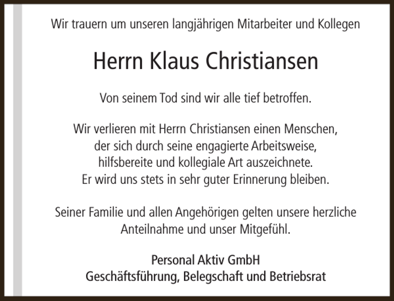 <p>Wir trauern um unseren langjährigen Mitarbeiter und Kollegen</p><p>Herrn Klaus Christiansen<br />Von seinem Tod sind wir alle tief betroffen.<br />Wir verlieren mit Herrn Christiansen einen Menschen,<br />der sich durch seine engagierte Arbeitsweise,<br />hilfsbereite und kollegiale Art auszeichnete.<br />Er wird uns stets in sehr guter Erinnerung bleiben.<br />Seiner Familie und allen Angehörigen gelten unsere herzliche<br />Anteilnahme und unser Mitgefühl.<br />Personal Aktiv GmbH<br />Geschäftsführung, Belegschaft und Betriebsrat</p>