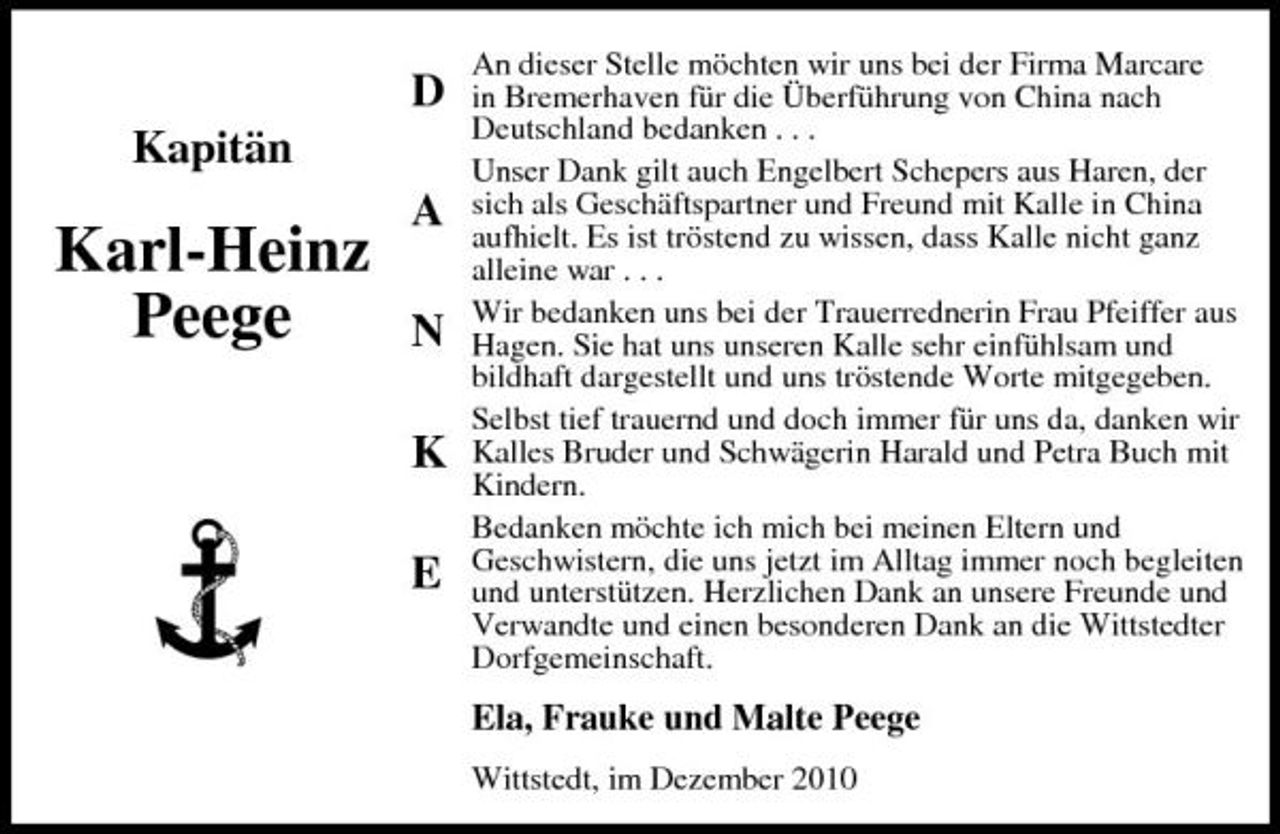 <p>D Kapitän</p><p>Karl-Heinz Peege</p><p>A N K E</p><p>An dieser Stelle möchten wir uns bei der Firma Marcare in Bremerhaven für die Überführung von China nach Deutschland bedanken . . . Unser Dank gilt auch Engelbert Schepers aus Haren, der sich als Geschäftspartner und Freund mit Kalle in China aufhielt. Es ist tröstend zu wissen, dass Kalle nicht ganz alleine war . . . Wir bedanken uns bei der Trauerrednerin Frau Pfeiffer aus Hagen. Sie hat uns unseren Kalle sehr einfühlsam und bildhaft dargestellt und uns tröstende Worte mitgegeben. Selbst tief trauernd und doch immer für uns da, danken wir Kalles Bruder und Schwägerin Harald und Petra Buch mit Kindern. Bedanken möchte ich mich bei meinen Eltern und Geschwistern, die uns jetzt im Alltag immer noch begleiten und unterstützen. Herzlichen Dank an unsere Freunde und Verwandte und einen besonderen Dank an die Wittstedter Dorfgemeinschaft.</p><p>Ela, Frauke und Malte Peege<br />Wittstedt, im Dezember 2010</p>