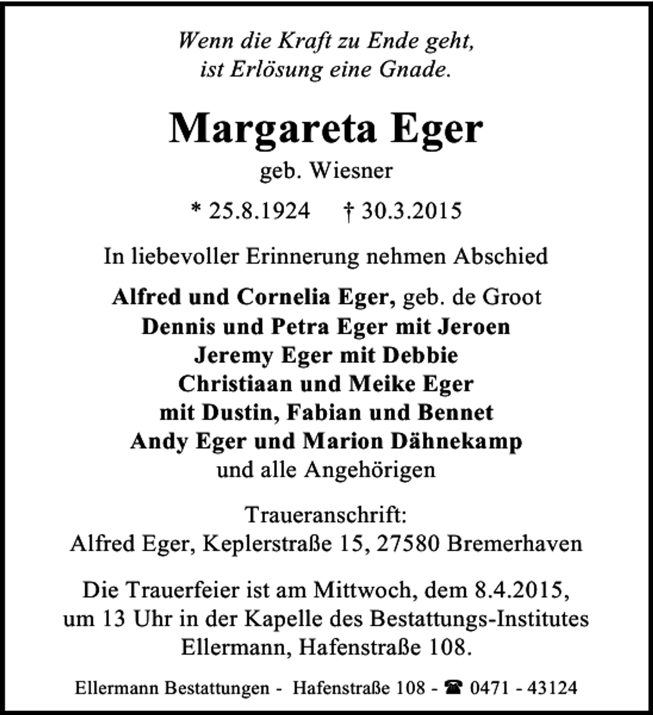 <p>Wenn die Kraft zu Ende geht,<br />ist Erlösung eine Gnade.</p><p>Margareta Eger<br />geb. Wiesner</p><p>* 25.8.1924</p><p>† 30.3.2015</p><p>In liebevoller Erinnerung nehmen Abschied<br />Alfred und Cornelia Eger, geb. de Groot<br />Dennis und Petra Eger mit Jeroen<br />Jeremy Eger mit Debbie<br />Christiaan und Meike Eger<br />mit Dustin, Fabian und Bennet<br />Andy Eger und Marion Dähnekamp<br />und alle Angehörigen<br />Traueranschrift:<br />Alfred Eger, Keplerstraße 15, 27580 Bremerhaven<br />Die Trauerfeier ist am Mittwoch, dem 8.4.2015,<br />um 13 Uhr in der Kapelle des Bestattungs-Institutes<br />Ellermann, Hafenstraße 108.<br />Ellermann Bestattungen - Hafenstraße 108 -  0471 - 43124</p>