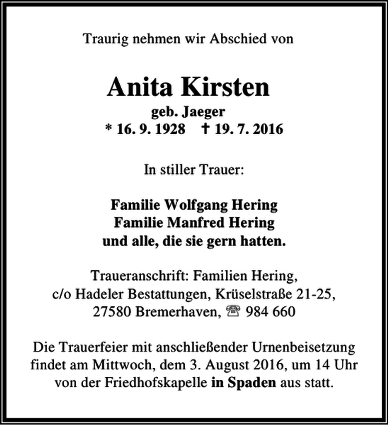 <p>Traurig nehmen wir Abschied von</p><p>Anita Kirsten</p><p>geb. Jaeger<br />* 16. 9. 1928 B 19. 7. 2016<br />In stiller Trauer:<br />Familie Wolfgang Hering<br />Familie Manfred Hering<br />und alle, die sie gern hatten.<br />Traueranschrift: Familien Hering,<br />c/o Hadeler Bestattungen, Krüselstraße 21-25,<br />27580 Bremerhaven, ℡ 984 660<br />Die Trauerfeier mit anschließender Urnenbeisetzung<br />findet am Mittwoch, dem 3. August 2016, um 14 Uhr<br />von der Friedhofskapelle in Spaden aus statt.</p>