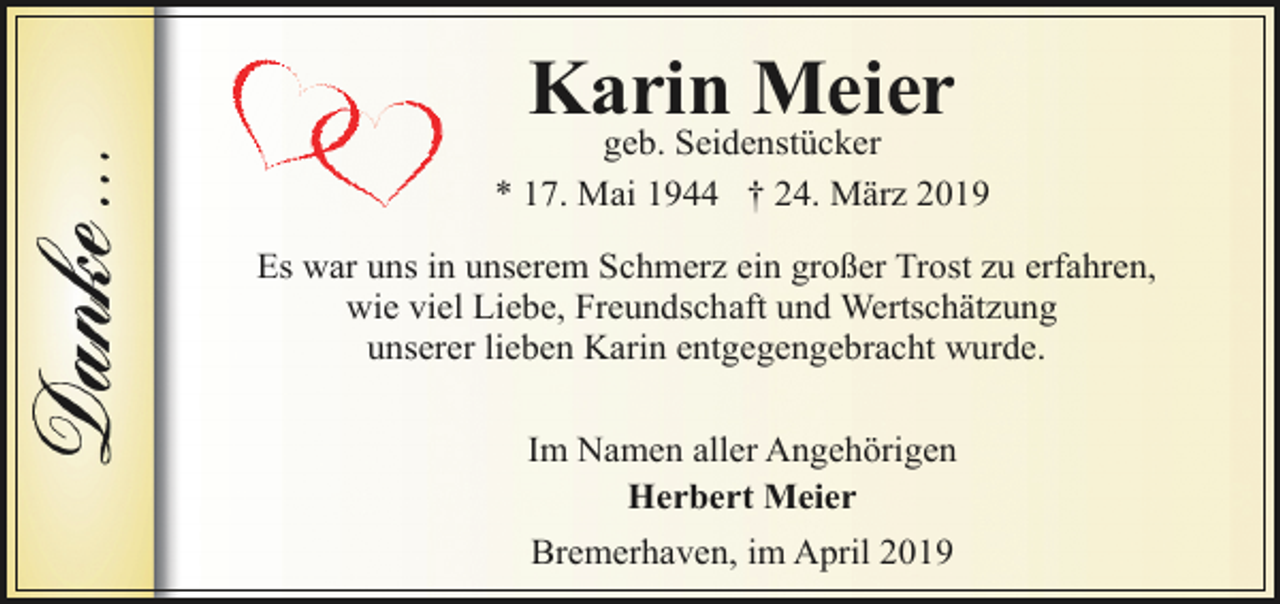 <p>Karin Meier</p><p>geb. Seidenstücker<br />* 17. Mai 1944 † 24. März 2019<br />Es war uns in unserem Schmerz ein großer Trost zu erfahren,<br />wie viel Liebe, Freundschaft und Wertschätzung<br />unserer lieben Karin entgegengebracht wurde.<br />Im Namen aller Angehörigen<br />Herbert Meier<br />Bremerhaven, im April 2019</p>