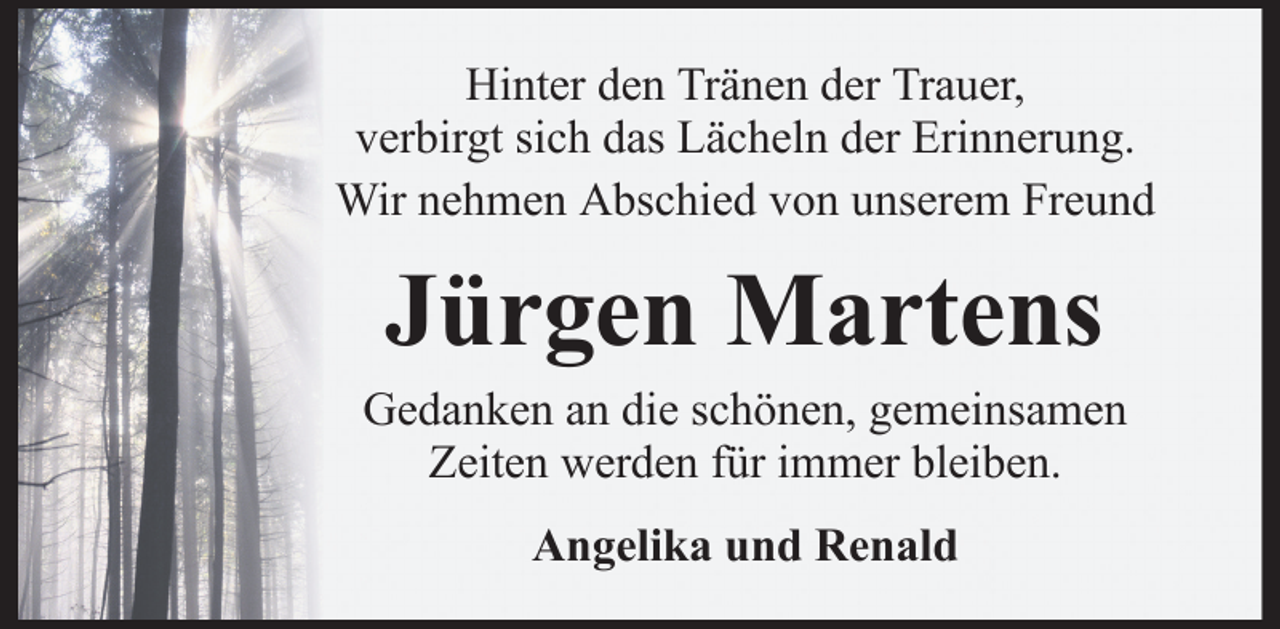 <p>Hinter den Tränen der Trauer,<br />verbirgt sich das Lächeln der Erinnerung.<br />Wir nehmen Abschied von unserem Freund</p><p>Jürgen Martens<br />Gedanken an die schönen, gemeinsamen<br />Zeiten werden für immer bleiben.<br />Angelika und Renald</p>