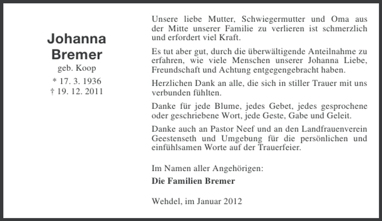 <p>Johanna<br />Bremer<br />geb. Koop<br />* 17. 3. 1936<br />† 19. 12. 2011</p><p>Unsere liebe Mutter, Schwiegermutter und Oma aus<br />der Mitte unserer Familie zu verlieren ist schmerzlich<br />und erfordert viel Kraft.<br />Es tut aber gut, durch die überwältigende Anteilnahme zu<br />erfahren, wie viele Menschen unserer Johanna Liebe,<br />Freundschaft und Achtung entgegengebracht haben.<br />Herzlichen Dank an alle, die sich in stiller Trauer mit uns<br />verbunden fühlten.<br />Danke für jede Blume, jedes Gebet, jedes gesprochene<br />oder geschriebene Wort, jede Geste, Gabe und Geleit.<br />Danke auch an Pastor Neef und an den Landfrauenverein<br />Geestenseth und Umgebung für die persönlichen und<br />einfühlsamen Worte auf der Trauerfeier.<br />Im Namen aller Angehörigen:<br />Die Familien Bremer<br />Wehdel, im Januar 2012</p>