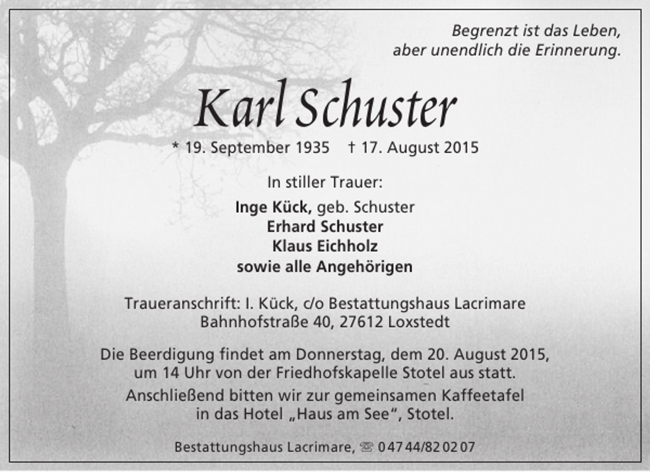 <p>Begrenzt ist das Leben,<br />aber unendlich die Erinnerung.</p><p>Karl Schuster</p><p>* 19. September 1935</p><p>† 17. August 2015</p><p>In stiller Trauer:<br />Inge Kück, geb. Schuster<br />Erhard Schuster<br />Klaus Eichholz<br />sowie alle Angehörigen<br />Traueranschrift: I. Kück, c/o Bestattungshaus Lacrimare<br />Bahnhofstraße 40, 27612 Loxstedt<br />Die Beerdigung findet am Donnerstag, dem 20. August 2015,<br />um 14 Uhr von der Friedhofskapelle Stotel aus statt.<br />Anschließend bitten wir zur gemeinsamen Kaffeetafel<br />in das Hotel „Haus am See“, Stotel.<br />Bestattungshaus Lacrimare,  0 47 44/82 02 07</p>