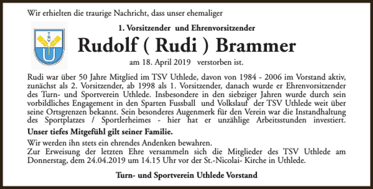 <p>Wir erhielten die traurige Nachricht, dass unser ehemaliger<br />1. Vorsitzender und Ehrenvorsitzender</p><p>Rudolf ( Rudi ) Brammer<br />am 18. April 2019 verstorben ist.</p><p>Rudi war über 50 Jahre Mitglied im TSV Uthlede, davon von 1984 - 2006 im Vorstand aktiv,<br />zunächst als 2. Vorsitzender, ab 1998 als 1. Vorsitzender, danach wurde er Ehrenvorsitzender<br />des Turn- und Sportverein Uthlede. Insbesondere in den siebziger Jahren wurde durch sein<br />vorbildliches Engagement in den Sparten Fussball und Volkslauf der TSV Uthlede weit über<br />seine Ortsgrenzen bekannt. Sein besonderes Augenmerk für den Verein war die Instandhaltung<br />des Sportplatzes / Sportlerheimes - hier hat er unzählige Arbeitsstunden investiert.<br />Unser tiefes Mitgefühl gilt seiner Familie.<br />Wir werden ihn stets ein ehrendes Andenken bewahren.<br />Zur Erweisung der letzten Ehre versammeln sich die Mitglieder des TSV Uthlede am<br />Donnerstag, dem 24.04.2019 um 14.15 Uhr vor der St.-Nicolai- Kirche in Uthlede.<br />Turn- und Sportverein Uthlede Vorstand</p>