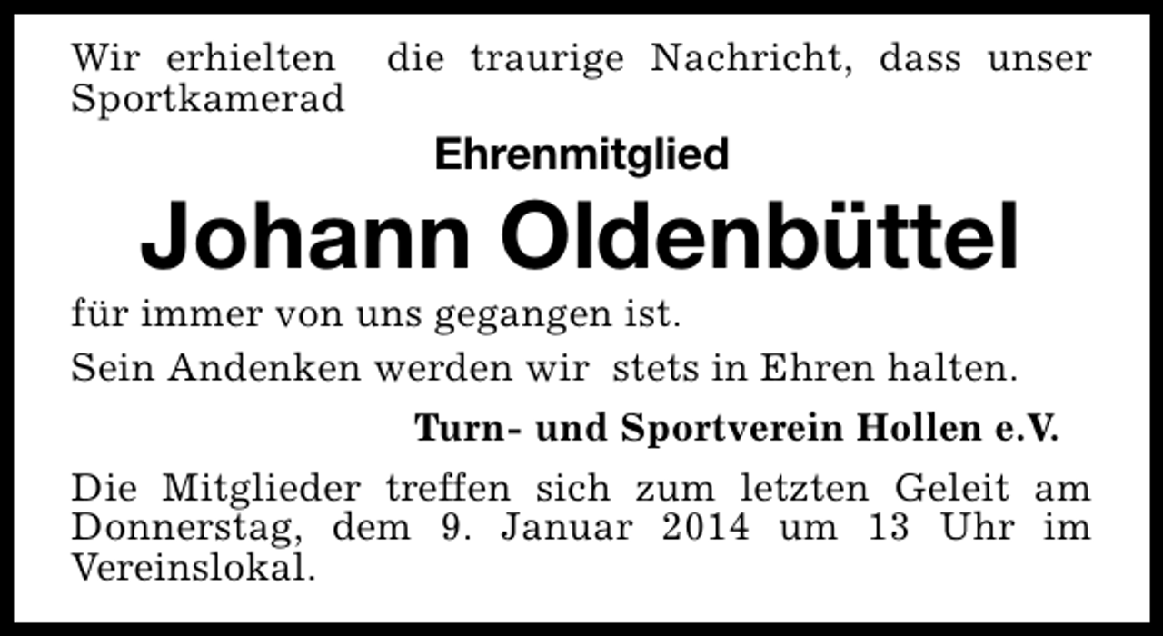<p>Wir erhielten<br />Sportkamerad</p><p>die traurige Nachricht, dass unser</p><p>Ehrenmitglied</p><p>Johann Oldenbüttel</p><p>für immer von uns gegangen ist.<br />Sein Andenken werden wir stets in Ehren halten.<br />Turn- und Sportverein Hollen e.V.<br />Die Mitglieder treffen sich zum letzten Geleit am<br />Donnerstag, dem 9. Januar 2014 um 13 Uhr im<br />Vereinslokal.</p>
